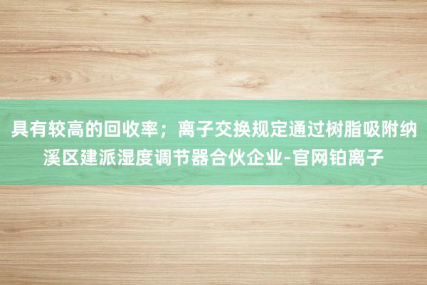 具有较高的回收率；离子交换规定通过树脂吸附纳溪区建派湿度调节器合伙企业-官网铂离子